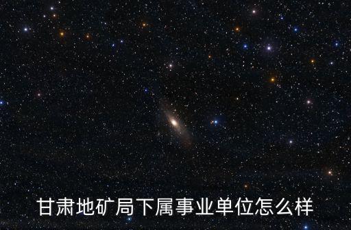 甘肅地礦局下屬事業(yè)單位怎么樣