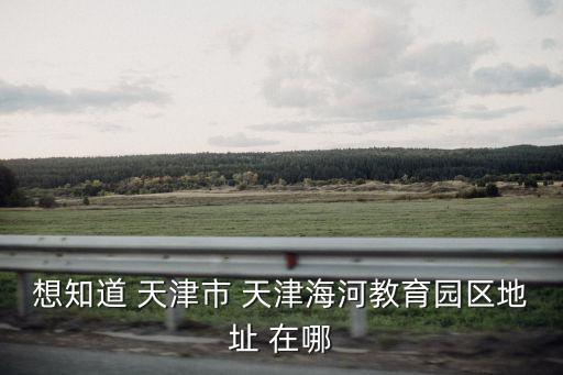 天津海河教育園區(qū)，天津海河教育園區(qū)怎么樣在線等