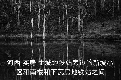 河西 買房 土城地鐵站旁邊的新城小區和南樓和下瓦房地鐵站之間