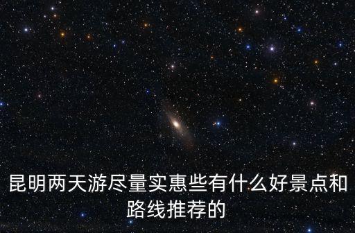 昆明兩天游盡量實惠些有什么好景點和路線推薦的