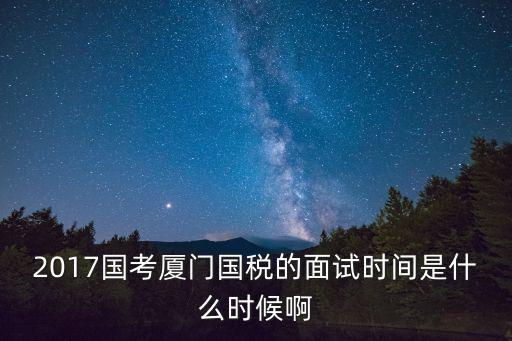 2017國考廈門國稅的面試時間是什么時候啊