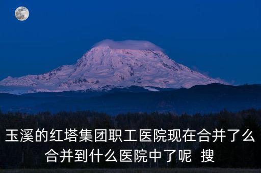 玉溪的紅塔集團職工醫院現在合并了么合并到什么醫院中了呢  搜