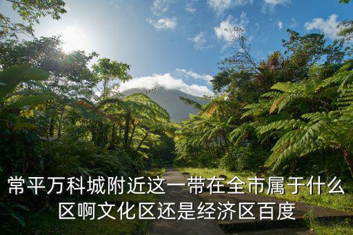 東莞常平萬科，常平萬科城附近這一帶在全市屬于什么區啊文化區還是經濟區百度