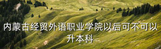 內蒙古經貿外語職業學院以后可不可以升本科