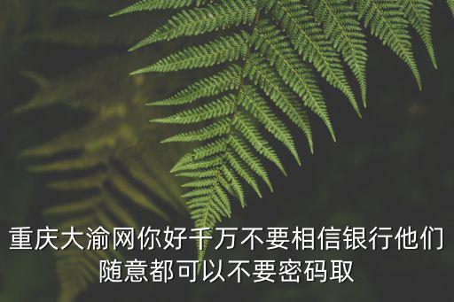 重慶大渝網你好千萬不要相信銀行他們隨意都可以不要密碼取
