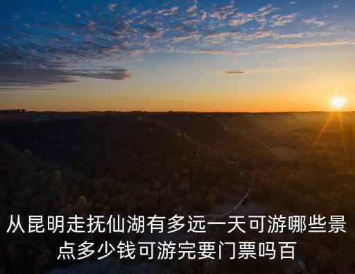 從昆明走撫仙湖有多遠一天可游哪些景點多少錢可游完要門票嗎百