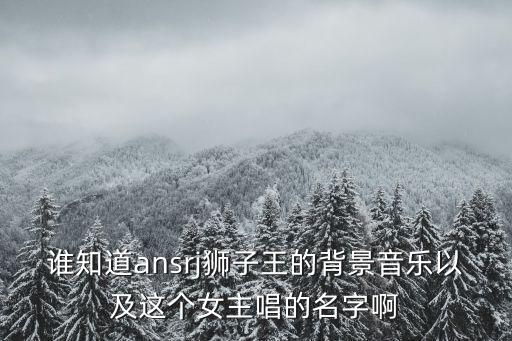 誰知道ansrj獅子王的背景音樂以及這個女主唱的名字啊