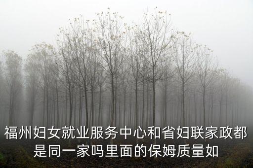 福州婦女就業服務中心和省婦聯家政都是同一家嗎里面的保姆質量如