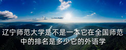 遼寧師范大學是不是一本它在全國師范中的排名是多少它的外語學