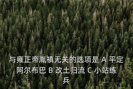 與雍正帝胤禛無關(guān)的選項是 A 平定阿爾布巴 B 改土歸流 C 小站練兵