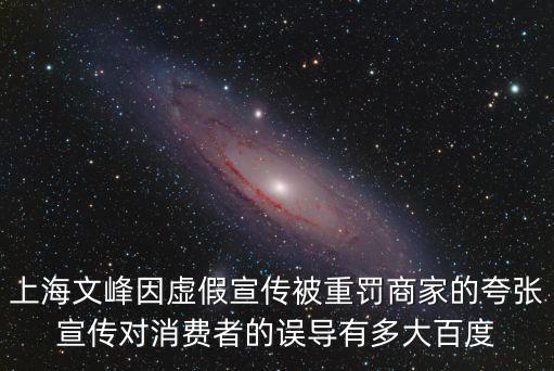 上海文峰因虛假宣傳被重罰商家的夸張宣傳對(duì)消費(fèi)者的誤導(dǎo)有多大百度