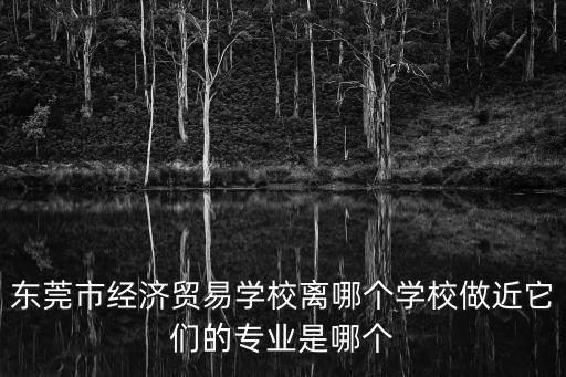 東莞市經(jīng)濟貿(mào)易學校離哪個學校做近它們的專業(yè)是哪個