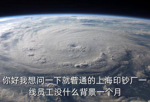 你好我想問一下就普通的上海印鈔廠一線員工沒什么背景一個月