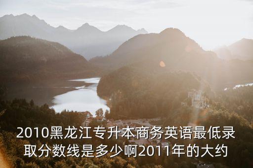 2010黑龍江專升本商務英語最低錄取分數線是多少啊2011年的大約
