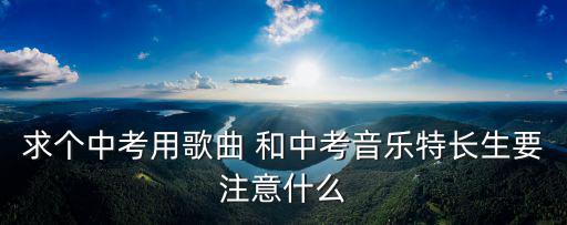 中考特長生，求個中考用歌曲 和中考音樂特長生要注意什么