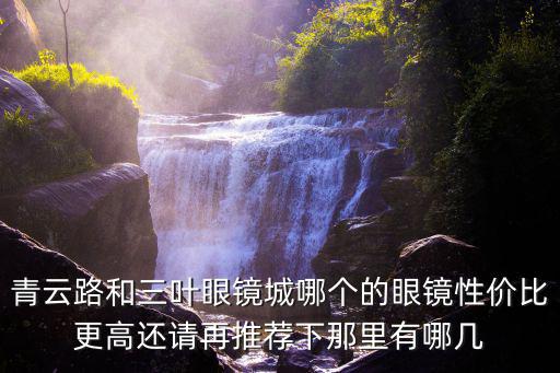 青云路和三葉眼鏡城哪個(gè)的眼鏡性價(jià)比更高還請(qǐng)?jiān)偻扑]下那里有哪幾