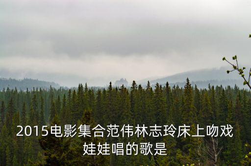 2015電影集合范偉林志玲床上吻戲娃娃唱的歌是