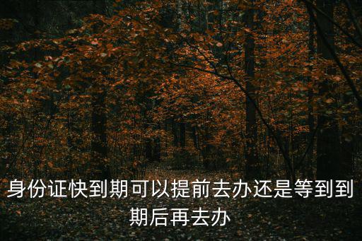 身份證快到期可以提前去辦還是等到到期后再去辦