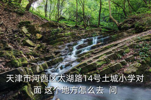 天津市河西區太湖路14號土城小學對面 這個地方怎么去  問
