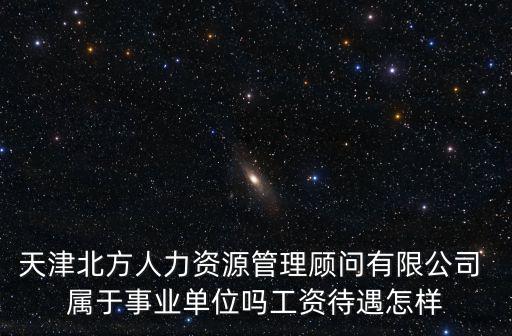 天津北方人力資源管理顧問有限公司 屬于事業單位嗎工資待遇怎樣