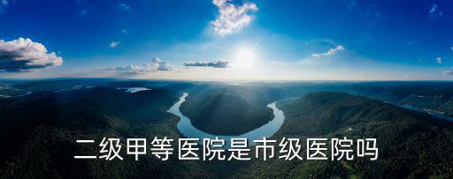 二級甲等醫(yī)院是市級醫(yī)院嗎