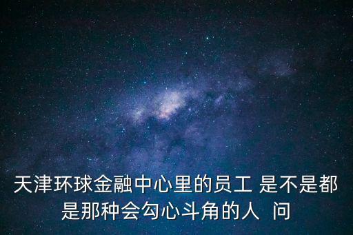 天津環球金融中心里的員工 是不是都是那種會勾心斗角的人  問