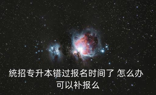 統招專升本錯過報名時間了 怎么辦 可以補報么