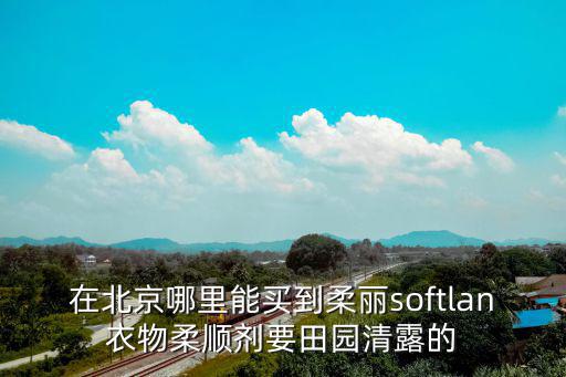 在北京哪里能買到柔麗softlan衣物柔順劑要田園清露的