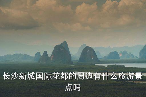 長(zhǎng)沙新城國(guó)際花都的周邊有什么旅游景點(diǎn)嗎