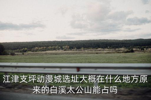 江津支坪動(dòng)漫城選址大概在什么地方原來(lái)的白溪太公山能占嗎