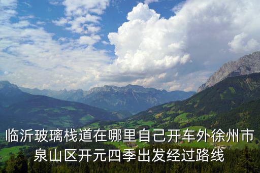 臨沂玻璃棧道在哪里自己開車外徐州市泉山區(qū)開元四季出發(fā)經(jīng)過路線