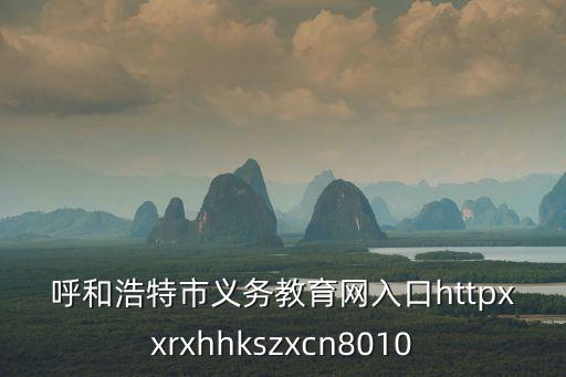 呼和浩特市義務(wù)教育網(wǎng)入口httpxxrxhhkszxcn8010