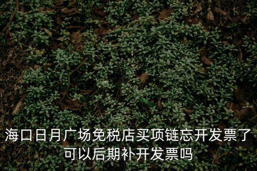 海口日月廣場免稅店買項鏈忘開發票了可以后期補開發票嗎