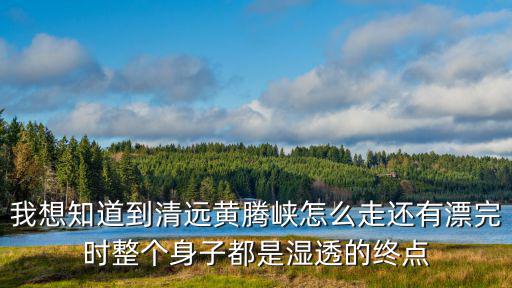 我想知道到清遠黃騰峽怎么走還有漂完時整個身子都是濕透的終點