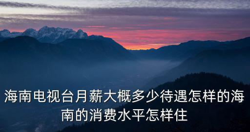 海南電視臺月薪大概多少待遇怎樣的海南的消費水平怎樣住