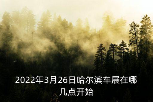 2022年3月26日哈爾濱車展在哪幾點開始