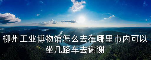 柳州工業博物館怎么去在哪里市內可以坐幾路車去謝謝