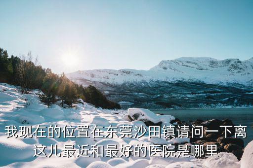 沙田醫(yī)院，我現(xiàn)在的位置在東莞沙田鎮(zhèn)請(qǐng)問一下離這兒最近和最好的醫(yī)院是哪里
