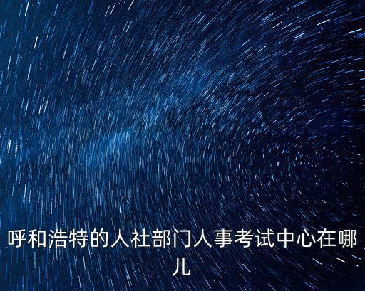 呼和浩特的人社部門人事考試中心在哪兒