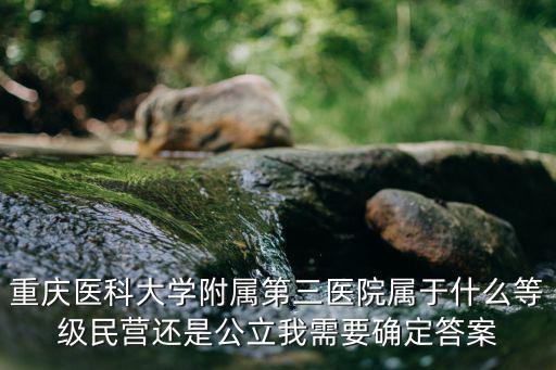 重慶醫科大學附屬第三醫院屬于什么等級民營還是公立我需要確定答案