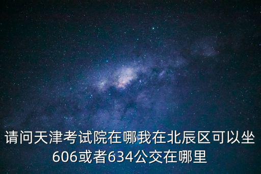 請問天津考試院在哪我在北辰區可以坐606或者634公交在哪里
