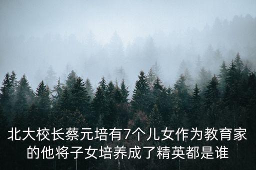 北大校長蔡元培有7個兒女作為教育家的他將子女培養(yǎng)成了精英都是誰