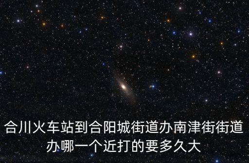 合川火車站到合陽城街道辦南津街街道辦哪一個近打的要多久大