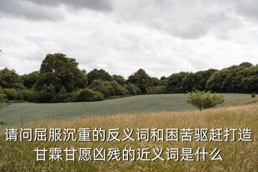 請問屈服沉重的反義詞和困苦驅(qū)趕打造甘霖甘愿兇殘的近義詞是什么