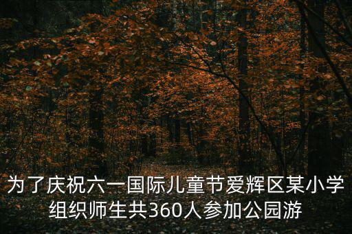 為了慶祝六一國際兒童節(jié)愛輝區(qū)某小學(xué)組織師生共360人參加公園游