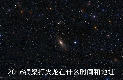 銅梁火龍，2016銅梁打火龍在什么時間和地址