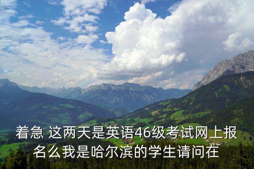 著急 這兩天是英語46級考試網上報名么我是哈爾濱的學生請問在