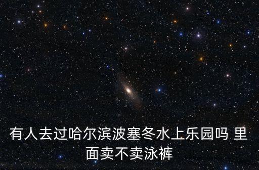有人去過哈爾濱波塞冬水上樂園嗎 里面賣不賣泳褲