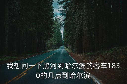 黑河到哈爾濱，我想問一下黑河到哈爾濱的客車1830的幾點到哈爾濱