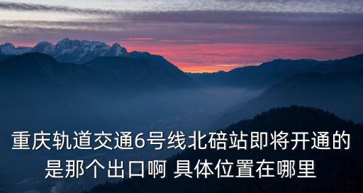 重慶軌道交通6號線北碚站即將開通的是那個出口啊 具體位置在哪里